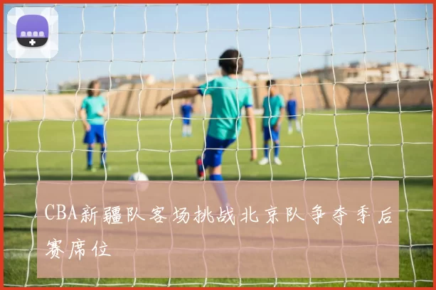 CBA新疆队客场挑战北京队争夺季后赛席位