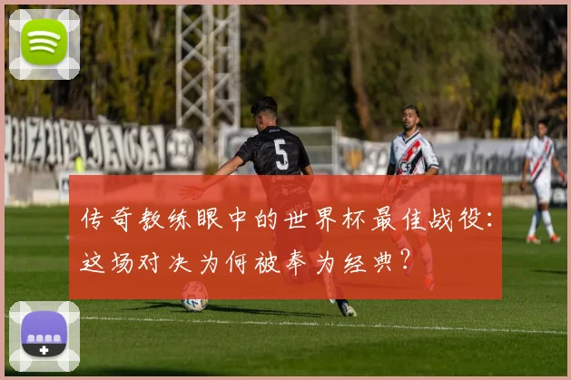 传奇教练眼中的世界杯最佳战役：这场对决为何被奉为经典？