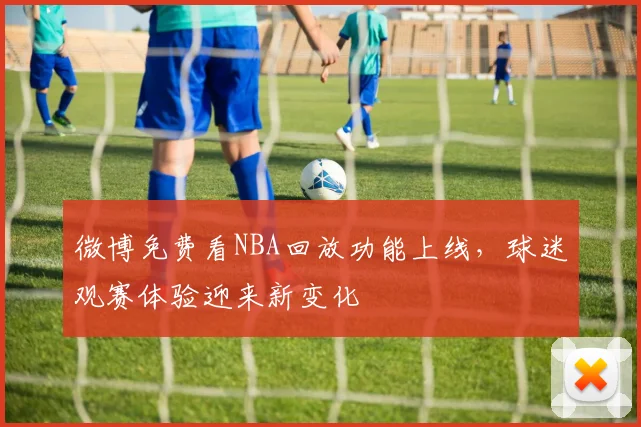 微博免费看NBA回放功能上线，球迷观赛体验迎来新变化