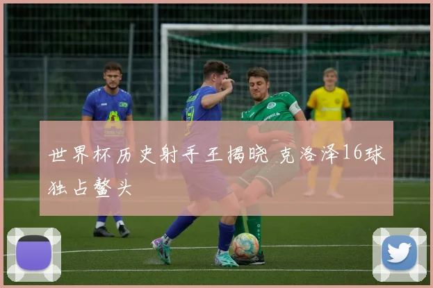 世界杯历史射手王揭晓 克洛泽16球独占鳌头