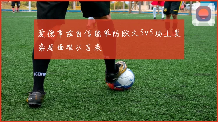 爱德华兹自信能单防欧文5v5场上复杂局面难以言表