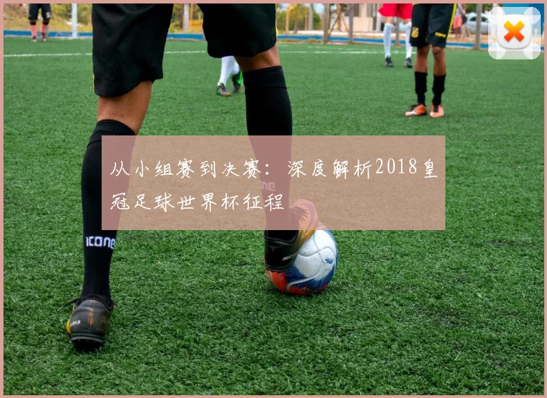 从小组赛到决赛：深度解析2018皇冠足球世界杯征程