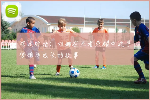 深度对话:刘娜在王者荣耀中追寻梦想与成长的故事