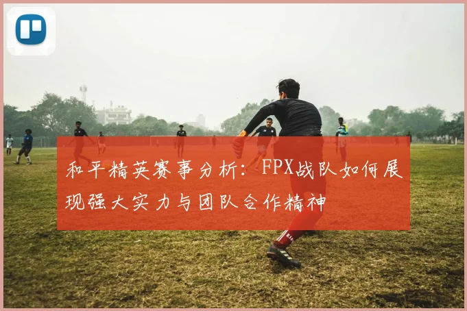 和平精英赛事分析：FPX战队如何展现强大实力与团队合作精神