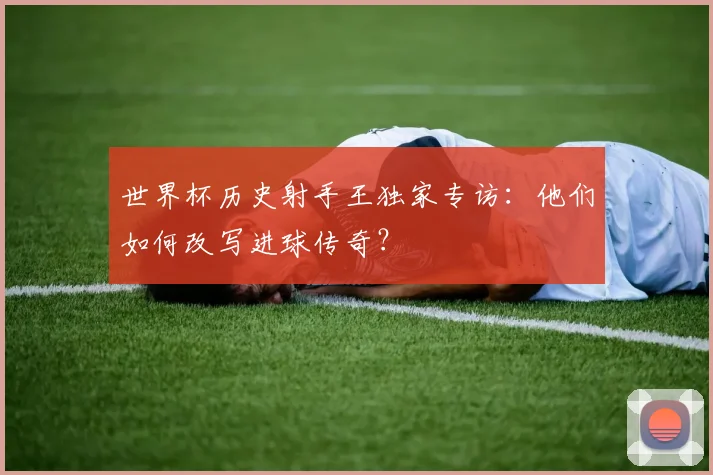 世界杯历史射手王独家专访：他们如何改写进球传奇？