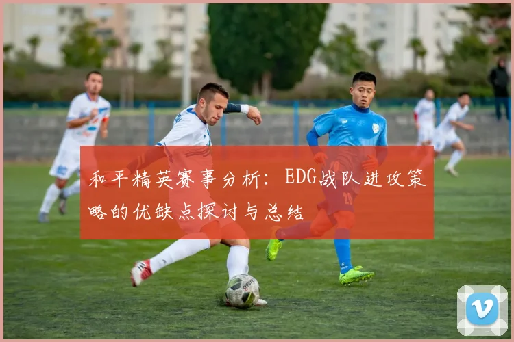 和平精英赛事分析：EDG战队进攻策略的优缺点探讨与总结