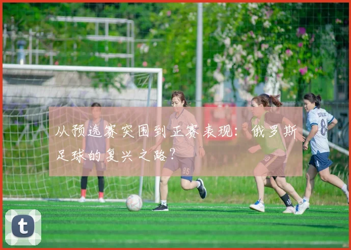 从预选赛突围到正赛表现：俄罗斯足球的复兴之路？