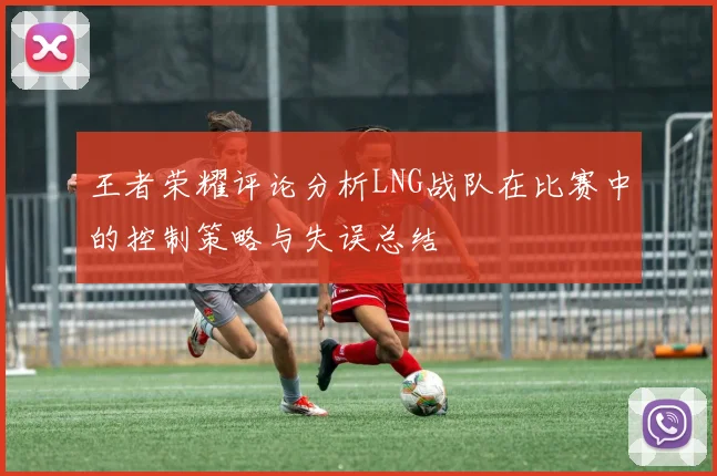 王者荣耀评论分析LNG战队在比赛中的控制策略与失误总结