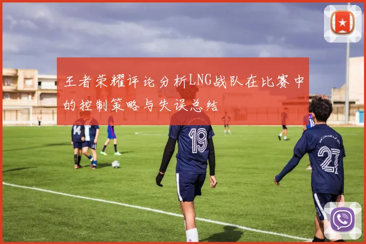 王者荣耀评论分析LNG战队在比赛中的控制策略与失误总结