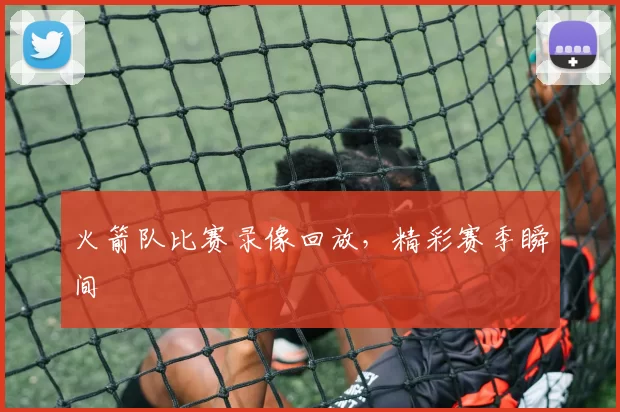 火箭队比赛录像回放，精彩赛季瞬间