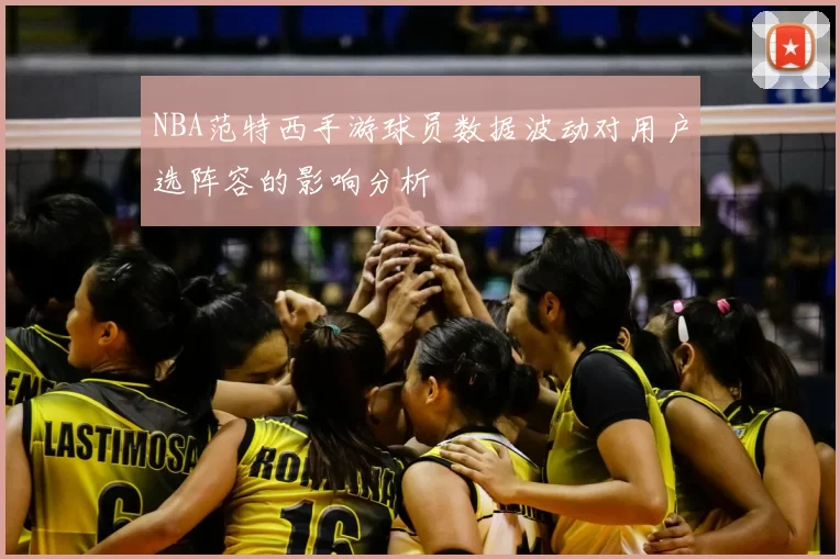 NBA范特西手游球员数据波动对用户选阵容的影响分析