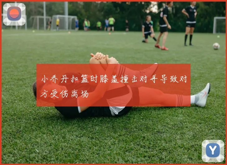 小乔丹扣篮时膝盖撞击对手导致对方受伤离场