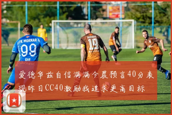爱德华兹自信满满今晨预言40分表现昨日CC40激励我追求更高目标