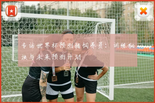 专访世界杯预测猪饲养员:训练秘诀与未来预测计划
