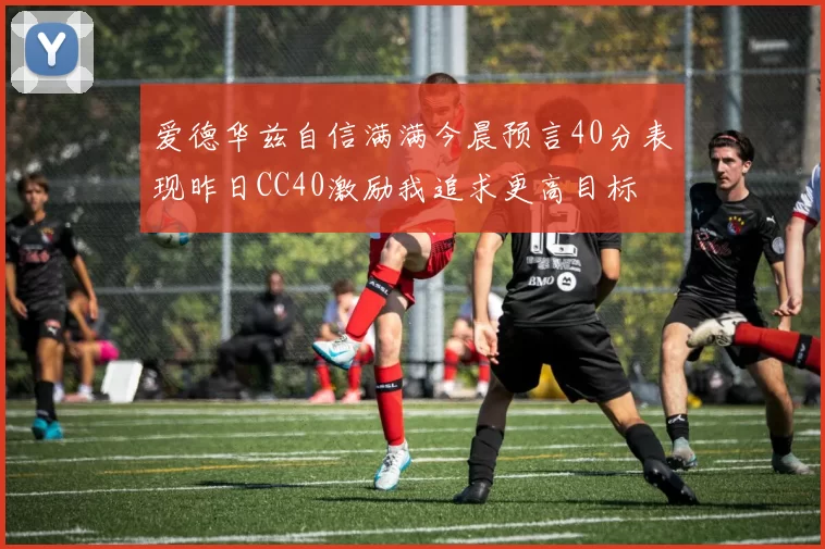 爱德华兹自信满满今晨预言40分表现昨日CC40激励我追求更高目标