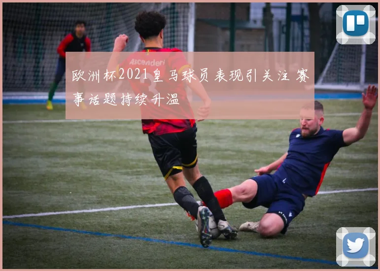 欧洲杯2021皇马球员表现引关注 赛事话题持续升温