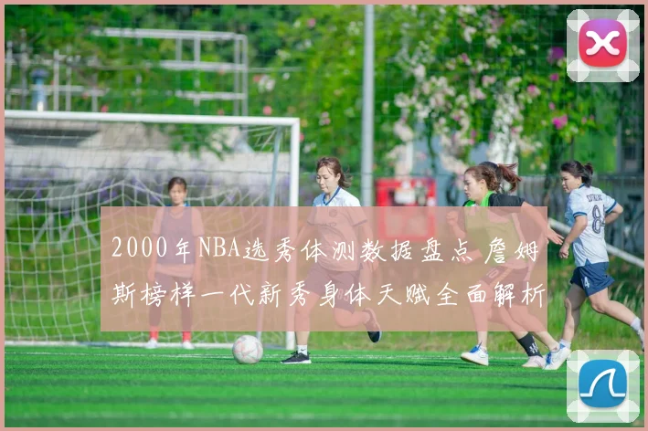 2000年NBA选秀体测数据盘点 詹姆斯榜样一代新秀身体天赋全面解析