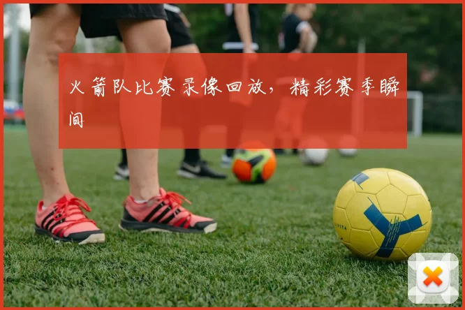 火箭队比赛录像回放，精彩赛季瞬间