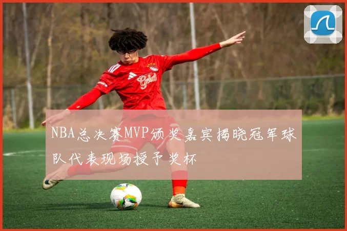 NBA总决赛MVP颁奖嘉宾揭晓冠军球队代表现场授予奖杯