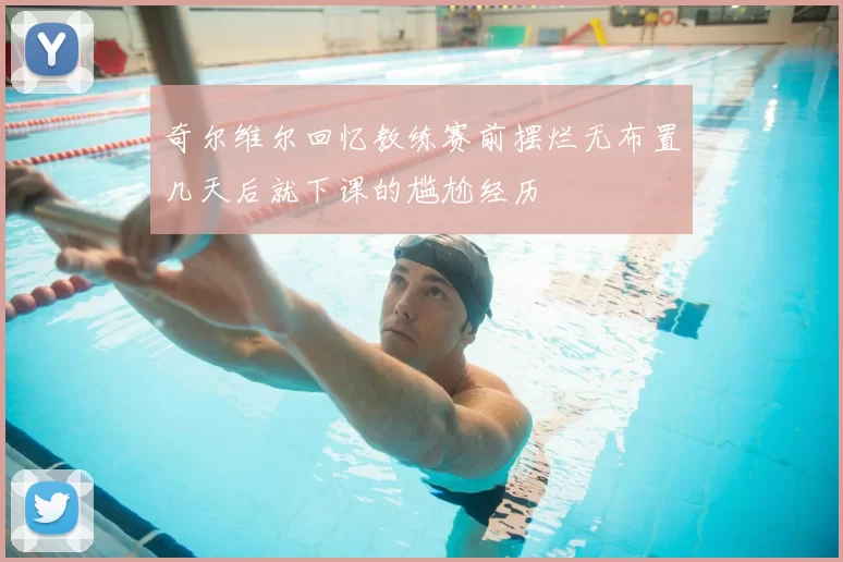 奇尔维尔回忆教练赛前摆烂无布置几天后就下课的尴尬经历