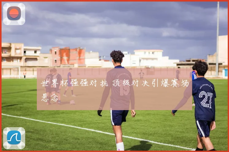 世界杯强强对抗 顶级对决引爆赛场悬念