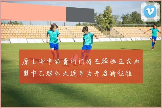 原上海申花青训门将王释涵正式加盟中乙球队大连可为开启新征程