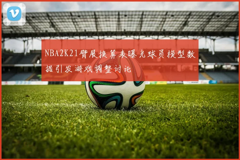 NBA2K21臂展换算表曝光球员模型数据引发游戏调整讨论
