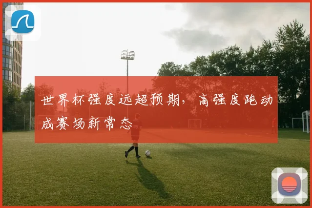 世界杯强度远超预期，高强度跑动成赛场新常态
