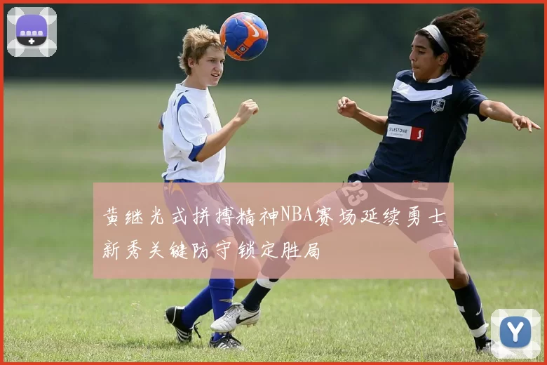 黄继光式拼搏精神NBA赛场延续勇士新秀关键防守锁定胜局