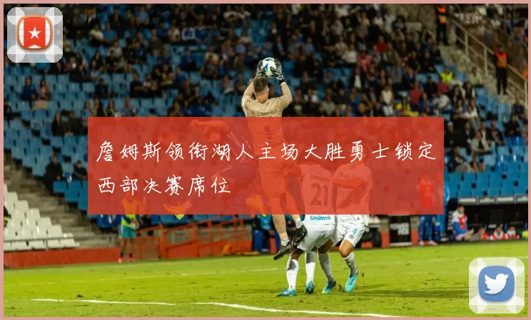 詹姆斯领衔湖人主场大胜勇士锁定西部决赛席位