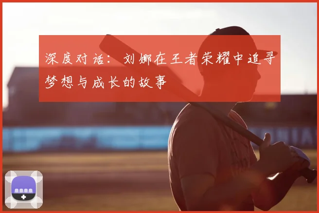 深度对话:刘娜在王者荣耀中追寻梦想与成长的故事