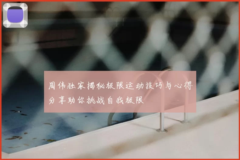 周伟独家揭秘极限运动技巧与心得分享助你挑战自我极限