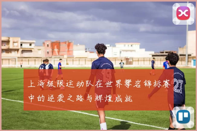 上海极限运动队在世界攀岩锦标赛中的逆袭之路与辉煌成就