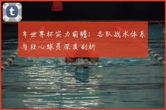 年世界杯实力前瞻:各队战术体系与核心球员深度剖析