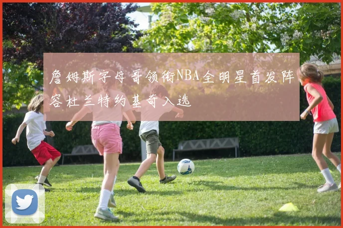 詹姆斯字母哥领衔NBA全明星首发阵容杜兰特约基奇入选