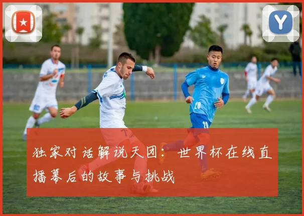 独家对话解说天团：世界杯在线直播幕后的故事与挑战