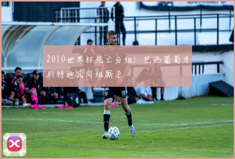 2010世界杯死亡分组：巴西葡萄牙科特迪瓦同组厮杀