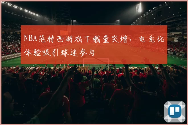 NBA范特西游戏下载量突增，电竞化体验吸引球迷参与