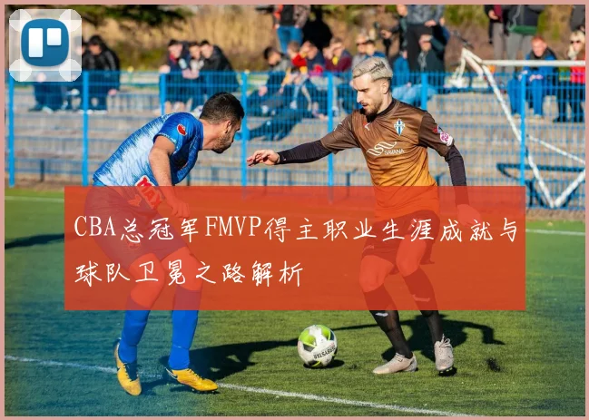 CBA总冠军FMVP得主职业生涯成就与球队卫冕之路解析