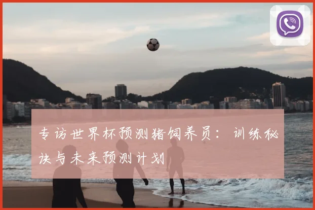 专访世界杯预测猪饲养员:训练秘诀与未来预测计划