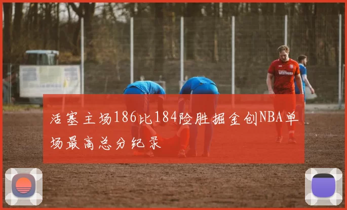 活塞主场186比184险胜掘金创NBA单场最高总分纪录