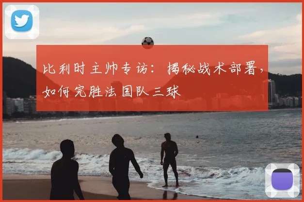 比利时主帅专访：揭秘战术部署，如何完胜法国队三球
