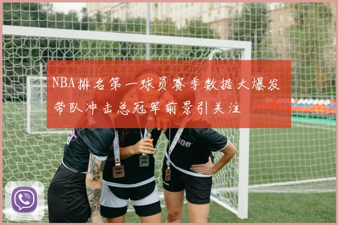 NBA排名第一球员赛季数据大爆发 带队冲击总冠军前景引关注