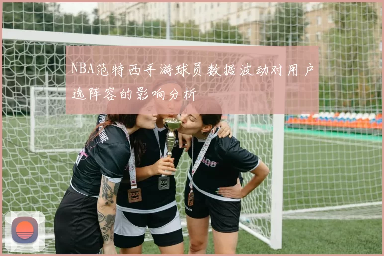 NBA范特西手游球员数据波动对用户选阵容的影响分析